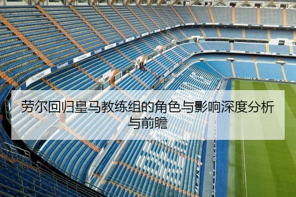 劳尔回归皇马教练组的角色与影响深度分析与前瞻